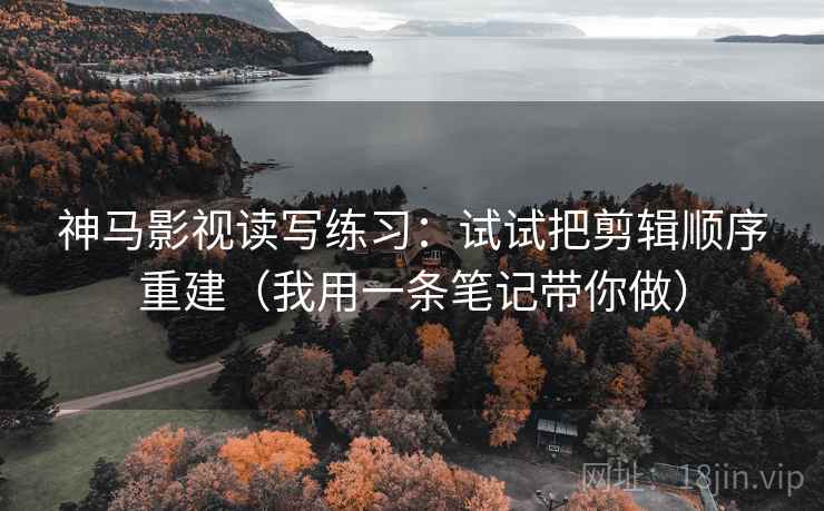 神马影视读写练习：试试把剪辑顺序重建（我用一条笔记带你做）